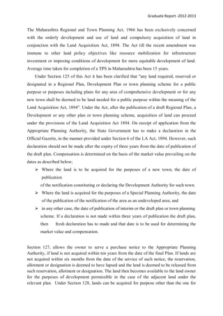 Graduate Report -2012-2013
The Maharashtra Regional and Town Planning Act, 1966 has been exclusively concerned
with the orderly development and use of land and compulsory acquisition of land in
conjunction with the Land Acquisition Act, 1894. The Act till the recent amendment was
immune to other land policy objectives like resource mobilization for infrastructure
investment or imposing conditions of development for more equitable development of land.
Average time taken for completion of a TPS in Maharashtra has been 15 years.
Under Section 125 of this Act it has been clarified that "any land required, reserved or
designated in a Regional Plan, Development Plan or town planning scheme for a public
purpose or purposes including plans for any area of comprehensive development or for any
new town shall be deemed to be land needed for a public purpose within the meaning of the
Land Acquisition Act, 1894". Under the Act, after the publication of a draft Regional Plan, a
Development or any other plan or town planning scheme, acquisition of land can proceed
under the provisions of the Land Acquisition Act 1894. On receipt of application from the
Appropriate Planning Authority, the State Government has to make a declaration in the
Official Gazette, in the manner provided under Section 6 of the LA Act, 1894. However, such
declaration should not be made after the expiry of three years from the date of publication of
the draft plan. Compensation is determined on the basis of the market value prevailing on the
dates as described below;
 Where the land is to be acquired for the purposes of a new town, the date of
publication
of the notification constituting or declaring the Development Authority for such town.
 Where the land is acquired for the purposes of a Special Planning Authority, the date
of the publication of the notification of the area as an undeveloped area; and
 in any other case, the date of publication of interim or the draft plan or town planning
scheme. If a declaration is not made within three years of publication the draft plan,
then fresh declaration has to made and that date is to be used for determining the
market value and compensation.
Section 127, allows the owner to serve a purchase notice to the Appropriate Planning
Authority, if land is not acquired within ten years from the date of the final Plan. If lands are
not acquired within six months from the date of the service of such notice, the reservation,
allotment or designation is deemed to have lapsed and the land is deemed to be released from
such reservation, allotment or designation. The land then becomes available to the land owner
for the purposes of development permissible in the case of the adjacent land under the
relevant plan. Under Section 128, lands can be acquired for purpose other than the one for
 