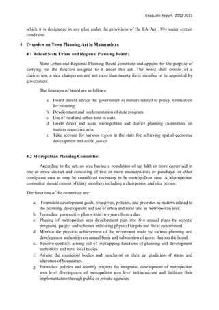 Graduate Report -2012-2013
which it is designated in any plan under the provisions of the LA Act 1894 under certain
conditions
4 Overview on Town Planning Act in Maharashtra
4.1 Role of State Urban and Regional Planning Board:
State Urban and Regional Planning Board constitute and appoint for the purpose of
carrying out the function assigned to it under this act. The board shall consist of a
chairperson, a vice chairperson and not more than twenty three member to be appointed by
government.
The functions of board are as follows:
a. Board should advice the government in matters related to policy formulation
for planning.
b. Development and implementation of state program.
c. Use of rural and urban land in state.
d. Guide direct and assist metropolitan and district planning committees on
matters respective area.
e. Take account for various region in the state foe achieving spatial-economic
development and social justice
4.2 Metropolitan Planning Committee:
According to the act, an area having a population of ten lakh or more comprised in
one or more district and consisting of two or more municipalities or panchayat or other
contiguous area as may be considered necessary to be metropolitan area. A Metropolitan
committee should consist of thirty members including a chairperson and vice person.
The functions of the committee are:
a. Formulate development goals, objectives, policies, and priorities in matters related to
the planning, development and use of urban and rural land in metropolitan area.
b. Formulate perspective plan within two years from a date
c. Phasing of metropolitan area development plan into five annual plans by sectoral
programs, project and schemes indicating physical targets and fiscal requirement.
d. Monitor the physical achievement of the investment made by various planning and
development authorities on annual basis and submission of report thereon the board.
e. Resolve conflicts arising out of overlapping functions of planning and development
authorities and rural local bodies
f. Advise the municipal bodies and panchayat on their up gradation of status and
alteration of boundaries.
g. Formulate policies and identify projects for integrated development of metropolitan
area level development of metropolitan area level infrastructure and facilitate their
implementation through public or private agencies.
 