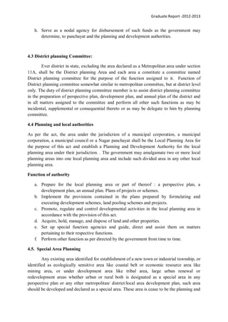 Graduate Report -2012-2013
h. Serve as a nodal agency for disbursement of such funds as the government may
determine, to panchayat and the planning and development authorities.
4.3 District planning Committee:
Ever district in state, excluding the area declared as a Metropolitan area under section
11A, shall be the District planning Area and each area a constitute a committee named
District planning committee for the purpose of the function assigned to it. Function of
District planning committee somewhat similar to metropolitan committee, but at district level
only. The duty of district planning committee member is to assist district planning committee
in the preparation of perspective plan, development plan, and annual plan of the district and
in all matters assigned to the committee and perform all other such functions as may be
incidental, supplemental or consequential thereto or as may be delegate to him by planning
committee.
4.4 Planning and local authorities
As per the act, the area under the jurisdiction of a municipal corporation, a municipal
corporation, a municipal council or a Nagar panchayat shall be the Local Planning Area for
the purpose of this act and establish a Planning and Development Authority for the local
planning area under their jurisdiction. . The government may amalgamate two or more local
planning areas into one local planning area and include such divided area in any other local
planning area.
Function of authority
a. Prepare for the local planning area or part of thereof : a perspective plan, a
development plan, an annual plan. Plans of projects or schemes.
b. Implement the provisions contained in the plans prepared by formulating and
executing development schemes, land pooling schemes and projects.
c. Promote, regulate and control developmental activities in the local planning area in
accordance with the provision of this act.
d. Acquire, hold, manage, and dispose of land and other properties.
e. Set up special function agencies and guide, direct and assist them on matters
pertaining to their respective functions.
f. Perform other function as per directed by the government from time to time.
4.5. Special Area Planning
Any existing area identified for establishment of a new town or industrial township, or
identified as ecologically sensitive area like coastal belt or economic resource area like
mining area, or under development area like tribal area, large urban renewal or
redevelopment areas whether urban or rural both is designated as a special area in any
perspective plan or any other metropolitan/ district/local area development plan, such area
should be developed and declared as a special area. These area is cease to be the planning and
 