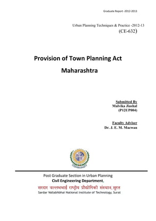 Graduate Report -2012-2013
Urban Planning Techniques & Practice -2012-13
(CE-632)
Provision of Town Planning Act
Maharashtra
Submitted By
Malvika Jiashal
(P12UP004)
Faculty Adviser
Dr. J. E. M. Macwan
Post Graduate Section in Urban Planning
Civil Engineering Department,
 