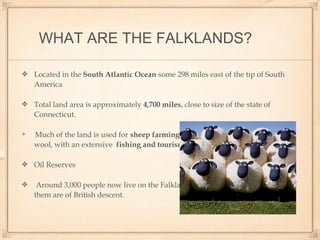 WHAT ARE THE FALKLANDS?
Located in the South Atlantic Ocean some 298 miles east of the tip of South
America
Total land area is approximately 4,700 miles, close to size of the state of
Connecticut.
Much of the land is used for sheep farming, and the islands’ leading export is
wool, with an extensive fishing and tourism industries.
Oil Reserves
Around 3,000 people now live on the Falkland Islands, and about 70 percent of
them are of British descent.
 
