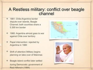 A Restless military: conflict over beagle
channel
1881: Chile-Argentina border
dispute over islands, Beagle
Channel; both countries share a
5.300 km border
1980: Argentina almost goes to war
against Chile over territory
Papal intervention: rejected by
Argentina in 1980
Shift of attention:Military begins
planning on take over of Malvinas
Beagle island conflict later settled
during Democratic government of
Raúl Alfonsín (1984)
 