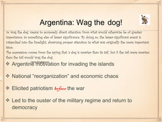 Argentina: Wag the dog!
Argentine motivation for invading the islands
National “reorganization” and economic chaos
Elicited patriotism before the war
Led to the ouster of the military regime and return to
democracy
To 'wag the dog' means to purposely divert attention from what would otherwise be of greater
importance, to something else of lesser significance. By doing so, the lesser-significant event is
catapulted into the limelight, drowning proper attention to what was originally the more important
issue.
The expression comes from the saying that 'a dog is smarter than its tail', but if the tail were smarter,
then the tail would 'wag the dog'.
Using English.com
 