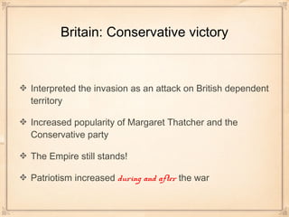 Britain: Conservative victory
Interpreted the invasion as an attack on British dependent
territory
Increased popularity of Margaret Thatcher and the
Conservative party
The Empire still stands!
Patriotism increased during and after the war
 