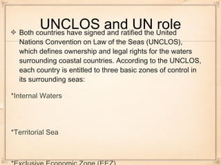 UNCLOS and UN roleBoth countries have signed and ratified the United
Nations Convention on Law of the Seas (UNCLOS),
which defines ownership and legal rights for the waters
surrounding coastal countries. According to the UNCLOS,
each country is entitled to three basic zones of control in
its surrounding seas:
*Internal Waters
*Territorial Sea
 