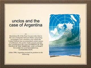 unclos and the
case of Argentina
Resolution III of the Final Act provides that in
the case of disputes between States concerning
sovereignty over a territory over which the
United Nations has recommended certain means
of settlement, the parties shall consult and take
into consideration the same INTERESTS OF THE
PEOPLE OF THE TERRITORY AND ATTEMPT
TO COME TO A FUNDAMENTAL
CONSIDERATION.
(After 1984, Argentina revised its position to the
following:
 