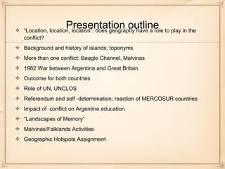 Presentation outline“Location, location, location”: does geography have a role to play in the
conflict?
Background and history of islands; toponyms
More than one conflict: Beagle Channel, Malvinas
1982 War between Argentina and Great Britain
Outcome for both countries
Role of UN, UNCLOS
Referendum and self -determination; reaction of MERCOSUR countries
Impact of conflict on Argentine education
“Landscapes of Memory”
Malvinas/Falklands Activities
Geographic Hotspots Assignment
 