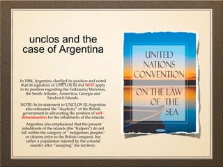unclos and the
case of Argentina
In 1984, Argentina clarified its position and noted
that its signature of UNCLOS III did NOT apply
to its position regarding the Falklands/Malvinas,
the South Atlantic, Antarctica, Georgia and
Sandwich Islands.
NOTE: In its statement to UNCLOS III,Argentina
also reiterated the “duplicity” of the British
government in advocating the position of self-
determination for the inhabitants of the islands.
Argentina also emphasized that the present
inhabitants of the islands (the "Kelpers") do not
fall within the category of " indigenous peoples"
or citizens prior to the British conquest, but
rather a population injected by the colonial
country after “usurping” the territory.
 