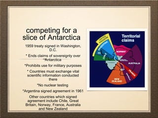 competing for a
slice of Antarctica
1959 treaty signed in Washington,
D.C.
* Ends claims of sovereignty over
Antarctica
*Prohibits use for military purposes
* Countries must exchange vital
scientific information conducted
there
*No nuclear testing
*Argentina signed agreement in 1961
Other countries which signed
agreement include Chile, Great
Britain, Norway, France, Australia
and New Zealand
 