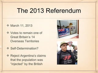 The 2013 Referendum
March 11, 2013
Votes to remain one of
Great Britain’s 14
Overseas Territories
Self-Determination?
Reject Argentina’s claims
that the population was
“injected” by the British
 