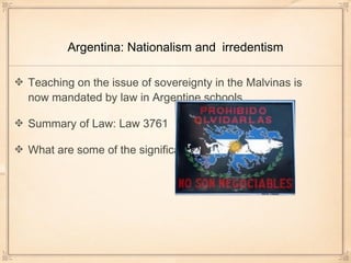 Argentina: Nationalism and irredentism
Teaching on the issue of sovereignty in the Malvinas is
now mandated by law in Argentine schools
Summary of Law: Law 3761
What are some of the significant aspects of the law?
 