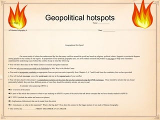 Geopolitical hotspotsMs. L. Monk Name: ____________
AP Human Geography A Date: _____________
Geographical Hot Spots!
Our recent study of culture has underscored the fact that many conflicts around the world are based on religious, political, ethnic, linguistic or territorial disputes
among people in one country or one region. In preparation of our political geography unit, you will conduct research and produce a one pager to help your classmates
understand the underlying issues behind the conflict. Keep in mind the following:
• You will have three days in the Media Center to research and gather materials
• You can only use sources provided in the Pathfinder by Mrs. Way in the Media Center
• You need to incorporate vocabulary as appropriate from our previous units (especially from Chapters 5, 6, 7 and 8) and from the vocabulary lists we have provided
• You will include two maps: one at the world scale/ and one at the regional scale of your conflict
• You will also attach to this project 5 comprehensive articles on the crisis that you have analyzed using the OPTIC technique. These should be articles that you found
particularly helpful: they can show different points of view/they should be scholarly articles, yet easy to read
o A reminder when analyzing OPTIC is
♣O- overview of the article
♣P- parts of the article that connect to what we are studying in APHUG or parts of the article that talk about concepts that we have already studied in APHUG
♣T- TITLE (include the author and source too please)
♣I- Implications (Inferences) that can be made from the article
♣C- Conclusion- so what is this important? What is the big deal? How does this connect to the bigger picture of our study of Human Geography.
• This will be due………………….FRIDAY DECEMBER 23rd
or EARLIER
 