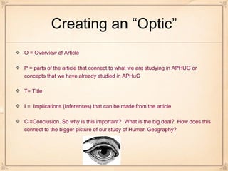 O = Overview of Article
P = parts of the article that connect to what we are studying in APHUG or
concepts that we have already studied in APHuG
T= Title
I = Implications (Inferences) that can be made from the article
C =Conclusion. So why is this important? What is the big deal? How does this
connect to the bigger picture of our study of Human Geography?
Creating an “Optic”
 