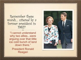 Remember these
words.... uttered by a
former president in
1982?
“I cannot understand
why two allies...were
arguing over that little
ice cold bunch of land
down there.”
President Ronald
Reagan
 