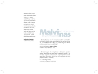 Malvinas, tierra cautiva,
de un rubio tiempo pirata.
Patagonia te suspira.
Toda la Pampa te llama.
Seguirán las mil banderas
del mar, azules y blancas,
pero queremos ver una
sobre tus piedras, clavada.
Para llenarte de criollos.
Para curtirte la cara
hasta que logres el gesto
tradicional de la Patria
Ay, hermanita perdida.
Hermanita, vuelve a casa.
Atahualpa Yupanqui,
“La hermanita perdida”
“Las Islas Malvinas son uno de esos espacios de la memoria don-
de el orgullo y el dolor arden juntos. ‘Malvinas’ son las islas usurpa-
das por Gran Bretaña desde 1833 y son también ‘la guerra’ librada
en el contexto del terrorismo de Estado”.
Ministro de Educación Alberto Sileoni,
en el libro “Pensar Malvinas”, 2009
“El Gobierno, y no sólo este gobierno, la democracia argentina
siempre ha sostenido que la vía para recuperar las islas es la de-
mocrática. La guerra no es una opción. La guerra fue la mala utili-
zación de un sentimiento nacional con un fin bastardo, que era la
perpetuación de la dictadura”.
Ex canciller Jorge Taiana,
entrevista en Página 12 (01/04/2007)
Malvinas
DESCOLONIZACION
PAZY SOBERANIA
 