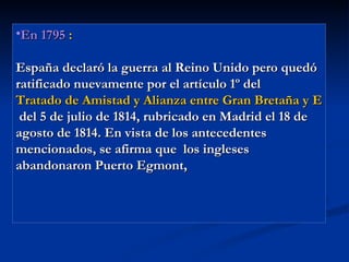 En 1795  : España declaró la guerra al Reino Unido pero quedó ratificado nuevamente por el artículo 1º del  Tratado de Amistad y Alianza entre Gran Bretaña y España  del 5 de julio de 1814, rubricado en Madrid el 18 de agosto de 1814. En vista de los antecedentes mencionados, se afirma que  los ingleses abandonaron Puerto Egmont,  