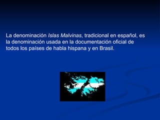 La denominación  Islas Malvinas , tradicional en español, es la denominación usada en la documentación oficial de todos los países de habla hispana y en Brasil.  