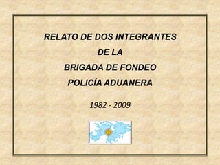 RELATO DE DOS INTEGRANTES
          DE LA
   BRIGADA DE FONDEO
    POLICÍA ADUANERA

        1982 - 2009
 