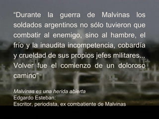“ Durante la guerra de Malvinas los soldados argentinos no sólo tuvieron que combatir al enemigo, sino al hambre, el frío y la inaudita incompetencia, cobardía y crueldad de sus propios jefes militares... Volver fue el comienzo de un doloroso camino” Malvinas es una herida abierta Edgardo Esteban: Escritor, periodista, ex combatiente de Malvinas 