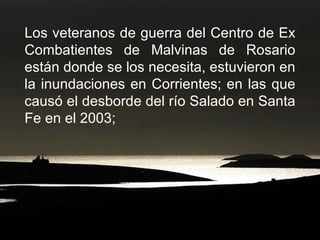Los veteranos de guerra del Centro de Ex Combatientes de Malvinas de Rosario están donde se los necesita, estuvieron en la inundaciones en Corrientes; en las que causó el desborde del río Salado en Santa Fe en el 2003;  