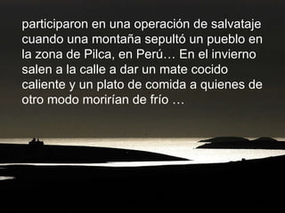 participaron en una operación de salvataje cuando una montaña sepultó un pueblo en la zona de Pilca, en Perú… En el invierno salen a la calle a dar un mate cocido caliente y un plato de comida a quienes de otro modo morirían de frío … 