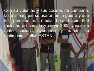 Con su voluntad y sus cocinas de campaña, las mismas que se usaron en la guerra y que les permiten en media hora hacer 600 raciones de comida y servir 2000 vasos de mate cocido. Ayudando y dando su testimonio… ellos ESTÁN 