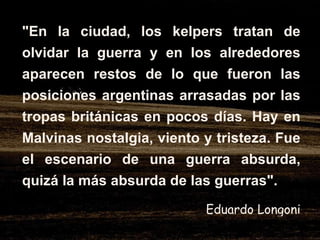 "En la ciudad, los kelpers tratan de olvidar la guerra y en los alrededores aparecen restos de lo que fueron las posiciones argentinas arrasadas por las tropas británicas en pocos días. Hay en Malvinas nostalgia, viento y tristeza. Fue el escenario de una guerra absurda, quizá la más absurda de las guerras".   Eduardo Longoni 