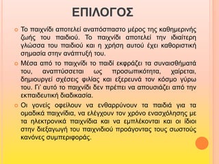 ΕΠΙΛΟΓΟΣ 
 Το παιχνίδι αποτελεί αναπόσπαστο μέρος της καθημερινής 
ζωής του παιδιού. Το παιχνίδι αποτελεί την ιδιαίτερη 
γλώσσα του παιδιού και η χρήση αυτού έχει καθοριστική 
σημασία στην ανάπτυξή του. 
 Μέσα από το παιχνίδι το παιδί εκφράζει τα συναισθήματά 
του, αναπτύσσεται ως προσωπικότητα, χαίρεται, 
δημιουργεί σχέσεις φιλίας και εξερευνά τον κόσμο γύρω 
του. Γι’ αυτό το παιχνίδι δεν πρέπει να απουσιάζει από την 
εκπαιδευτική διαδικασία. 
 Οι γονείς οφείλουν να ενθαρρύνουν τα παιδιά για τα 
ομαδικά παιχνίδια, να ελέγχουν τον χρόνο ενασχόλησης με 
τα ηλεκτρονικά παιχνίδια και να εμπλέκονται και οι ίδιοι 
στην διεξαγωγή του παιχνιδιού προάγοντας τους σωστούς 
κανόνες συμπεριφοράς. 
 