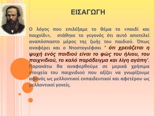 ΕΙΣΑΓΩΓΗ 
Ο λόγος που επιλέξαμε το θέμα το «παιδί και 
παιχνίδι», στάθηκε το γεγονός ότι αυτό αποτελεί 
αναπόσπαστο μέρος της ζωής του παιδιού. Όπως 
αναφέρει και ο Ντοστογιέφσκι ‘ ότι χρειάζεται η 
ψυχή ενός παιδιού είναι το φώς του ήλιου, του 
παιχνιδιού, το καλό παράδειγμα και λίγη αγάπη’. 
Παρακάτω θα αναφερθούμε σε μερικά χρήσιμα 
στοιχεία του παιχνιδιού που αξίζει να γνωρίζουμε 
αφενός ως μελλοντικοί εκπαιδευτικοί και αφετέρου ως 
μελλοντικοί γονείς. 
 