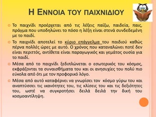 Η ΕΝΝΟΙΑ ΤΟΥ ΠΑΙΧΝΙΔΙΟΥ 
 Το παιχνίδι προέρχεται από τις λέξεις παίζω, παιδεία, παις, 
πράγμα που υποδηλώνει το πόσο η λέξη είναι στενά συνδεδεμένη 
με το παιδί. 
 Το παιχνίδι αποτελεί το κύριο επάγγελμα του παιδιού καθώς 
πέρνα πολλές ώρες με αυτό. Ο χρόνος που καταναλώνει ποτέ δεν 
είναι περιττός, αντίθετα είναι παραγωγικός και γεμάτος ουσία για 
το παιδί. 
 Μέσα από το παιχνίδι ξεδιπλώνεται ο εσωτερικός του κόσμος, 
εκφράζονται τα συναισθήματα του και οι ανησυχίες του πολύ πιο 
εύκολα από ότι με τον προφορικό λόγο. 
 Μέσα από αυτό καταφέρνει να γνωρίσει τον κόσμο γύρω του και 
αναπτύσσει τις ικανότητες του, τις κλίσεις του και τις δεξιότητες 
του, ωστέ να συγκροτήσει δειλά δειλά την δική του 
κοσμοαντίληψη. 
 
