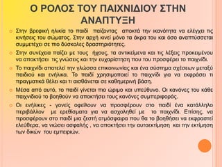 Ο ΡΟΛΟΣ ΤΟΥ ΠΑΙΧΝΙΔΙΟΥ ΣΤΗΝ 
ΑΝΑΠΤΥΞΗ 
 Στην βρεφική ηλικία το παιδί παίζοντας αποκτά την ικανότητα να ελέγχει τις 
κινήσεις του σώματος. Στην αρχή κινεί μόνο τα άκρα του και όσο αναπτύσσεται 
συμμετέχει σε πιο δύσκολες δραστηριότητες. 
 Στην συνέχεια παίζει με τους ήχους, τα αντικείμενα και τις λέξεις προκειμένου 
να αποκτήσει τις γνώσεις και την ευχαρίστηση που του προσφέρει το παιχνίδι. 
 Το παιχνίδι αποτελεί την γλώσσα επικοινωνίας και ένα σύστημα σχέσεων μεταξύ 
παιδιού και ενήλικα. Το παιδί χρησιμοποιεί το παιχνίδι για να εκφράσει τι 
πραγματικά θέλει και τι αισθάνεται σε καθημερινή βάση. 
 Μέσα από αυτό, το παιδί γίνεται πιο ώριμο και υπεύθυνο. Οι κανόνες του κάθε 
παιχνιδιού το βοηθούν να αποκτήσει τους κανόνες συμπεριφοράς. 
 Οι ενήλικες - γονείς οφείλουν να προσφέρουν στο παιδί ένα κατάλληλο 
περιβάλλον με ερεθίσματα για να ασχοληθεί με το παιχνίδι. Επίσης, να 
προσφέρουν στο παιδί μια ζεστή ατμόσφαιρα που θα το βοηθήσει να εκφραστεί 
ελεύθερα, να νιώσει ασφαλής , να αποκτήσει την αυτοεκτίμηση και την εκτίμηση 
των δικών του εμπειριών. 
 