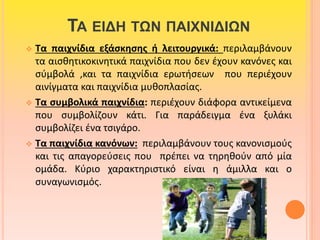 ΤΑ ΕΙΔΗ ΤΩΝ ΠΑΙΧΝΙΔΙΩΝ 
 Τα παιχνίδια εξάσκησης ή λειτουργικά: περιλαμβάνουν 
τα αισθητικοκινητικά παιχνίδια που δεν έχουν κανόνες και 
σύμβολά ,και τα παιχνίδια ερωτήσεων που περιέχουν 
αινίγματα και παιχνίδια μυθοπλασίας. 
 Τα συμβολικά παιχνίδια: περιέχουν διάφορα αντικείμενα 
που συμβολίζουν κάτι. Για παράδειγμα ένα ξυλάκι 
συμβολίζει ένα τσιγάρο. 
 Τα παιχνίδια κανόνων: περιλαμβάνουν τους κανονισμούς 
και τις απαγορεύσεις που πρέπει να τηρηθούν από μία 
ομάδα. Κύριο χαρακτηριστικό είναι η άμιλλα και ο 
συναγωνισμός. 
 