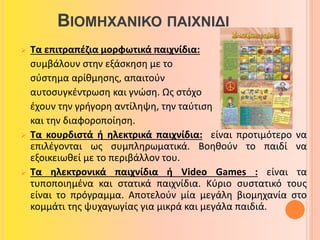 ΒΙΟΜΗΧΑΝΙΚΟ ΠΑΙΧΝΙΔΙ 
 Τα επιτραπέζια μορφωτικά παιχνίδια: 
συμβάλουν στην εξάσκηση με το 
σύστημα αρίθμησης, απαιτούν 
αυτοσυγκέντρωση και γνώση. Ως στόχο 
έχουν την γρήγορη αντίληψη, την ταύτιση 
και την διαφοροποίηση. 
 Τα κουρδιστά ή ηλεκτρικά παιχνίδια: είναι προτιμότερο να 
επιλέγονται ως συμπληρωματικά. Βοηθούν το παιδί να 
εξοικειωθεί με το περιβάλλον του. 
 Τα ηλεκτρονικά παιχνίδια ή Video Games : είναι τα 
τυποποιημένα και στατικά παιχνίδια. Κύριο συστατικό τους 
είναι το πρόγραμμα. Αποτελούν μία μεγάλη βιομηχανία στο 
κομμάτι της ψυχαγωγίας για μικρά και μεγάλα παιδιά. 
 