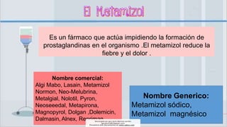 Es un fármaco que actúa impidiendo la formación de
prostaglandinas en el organismo .El metamizol reduce la
fiebre y el dolor .
Nombre Generico:
Metamizol sódico,
Metamizol magnésico
Nombre comercial:
Algi Mabo, Lasain, Metamizol
Normon, Neo-Melubrina,
Metalgial, Nolotil, Pyron,
Neoseeedal, Metapirona,
Magnopyrol, Dolgan ,Dolemicin,
Dalmasin, Alnex, Repriman
Descargado por gary kevin Martinez perales
(garykevin5823@gmail.com)
Encuentra más documentos en www.udocz.com
 