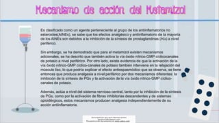 Es clasificado como un agente perteneciente al grupo de los antiinflamatorios no
esteroides(AINEs), se sabe que los efectos analgésico y antiinflamatorio de la mayoría
de los AINEs son debidos a la inhibición de la síntesis de prostaglandinas (PGs) a nivel
periférico.
Sin embargo, se ha demostrado que para el metamizol existen mecanismos
adicionales, se ha descrito que también activa la vía óxido nítrico-GMP cíclicocanales
de potasio a nivel periférico. Por otro lado, existe evidencia de que la activación de la
vía óxido nítrico-GMP cíclico-canales de potasio también interviene en la relajación del
músculo liso, lo que podría explicar el efecto antiespasmódico que se observa, se tiene
entonces que produce analgesia a nivel periférico por dos mecanismos diferentes: la
inhibición de la síntesis de PGs y la activación de la vía óxido nítrico-GMP cíclico-
canales de potasio.
Además, actúa a nivel del sistema nervioso central, tanto por la inhibición de la síntesis
de PGs, como por la activación de fibras inhibitorias descendentes y de sistemas
opioidérgicos, estos mecanismos producen analgesia independientemente de su
acción antiinflamatoria.
Descargado por gary kevin Martinez perales
(garykevin5823@gmail.com)
Encuentra más documentos en www.udocz.com
 