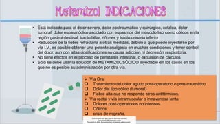 • Está indicado para el dolor severo, dolor postraumático y quirúrgico, cefalea, dolor
tumoral, dolor espasmódico asociado con espasmos del músculo liso como cólicos en la
región gastrointestinal, tracto biliar, riñones y tracto urinario inferior.
• Reducción de la fiebre refractaria a otras medidas, debido a que puede inyectarse por
vía I.V., es posible obtener una potente analgesia en muchas condiciones y tener control
del dolor, aun con altas dosificaciones no causa adicción ni depresión respiratoria.
• No tiene efectos en el proceso de peristalsis intestinal, o expulsión de cálculos.
• Sólo se debe usar la solución de METAMIZOL SÓDICO inyectable en los casos en los
que no es posible su administración por otra vía.
 Vía Oral
 Tratamiento del dolor agudo post-operatorio o post-traumático
 Dolor del tipo cólico (tumoral)
 Fiebre alta que no responde otros antitérmicos.
 Vía rectal y vía intramuscular o intravenosa lenta
 Dolores post-operatorios no intensos.
 Cólicos.
 crisis de migraña.
Descargado por gary kevin Martinez perales
(garykevin5823@gmail.com)
Encuentra más documentos en www.udocz.com
 