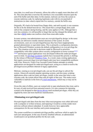 store data, in a small area of memory, allows the caller to supply more data than will
fit. This extra data then overwrites the interface's own executable structure (past the
end of the buffer and other data). In this manner, malware can force the system to
execute malicious code, by replacing legitimate code with its own payload of
instructions (or data values) copied into live memory, outside the buffer area.

Originally, PCs had to be booted from floppy disks, and until recently it was common
for this to be the default boot device. This meant that a corrupt floppy disk could
subvert the computer during booting, and the same applies to CDs. Although that is
now less common, it is still possible to forget that one has changed the default, and
rare that a BIOS makes one confirm a boot from removable media.

In some systems, non-administrator users are over-privileged by design, in the sense
that they are allowed to modify internal structures of the system. In some
environments, users are over-privileged because they have been inappropriately
granted administrator or equivalent status. This is primarily a configuration decision,
but on Microsoft Windows systems the default configuration is to over-privilege the
user. This situation exists due to decisions made by Microsoft to prioritize
compatibility with older systems above security configuration in newer systems[citation
needed]
        and because typical applications were developed without the under-privileged
users in mind. As privilege escalation exploits have increased this priority is shifting
for the release of Microsoft Windows Vista. As a result, many existing applications
that require excess privilege (over-privileged code) may have compatibility problems
with Vista. However, Vista's User Account Control feature attempts to remedy
applications not designed for under-privileged users, acting as a crutch to resolve the
privileged access problem inherent in legacy applications.

Malware, running as over-privileged code, can use this privilege to subvert the
system. Almost all currently popular operating systems, and also many scripting
applications allow code too many privileges, usually in the sense that when a user
executes code, the system allows that code all rights of that user. This makes users
vulnerable to malware in the form of e-mail attachments, which may or may not be
disguised.

Given this state of affairs, users are warned only to open attachments they trust, and to
be wary of code received from untrusted sources. It is also common for operating
systems to be designed so that device drivers need escalated privileges, while they are
supplied by more and more hardware manufacturers.

Eliminating over-privileged code

Over-privileged code dates from the time when most programs were either delivered
with a computer or written in-house, and repairing it would at a stroke render most
antivirus software almost redundant. It would, however, have appreciable
consequences for the user interface and system management.

The system would have to maintain privilege profiles, and know which to apply for
each user and program. In the case of newly installed software, an administrator
would need to set up default profiles for the new code.
 