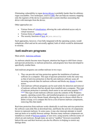 Eliminating vulnerability to rogue device drivers is probably harder than for arbitrary
rogue executables. Two techniques, used in VMS, that can help are memory mapping
only the registers of the device in question and a system interface associating the
driver with interrupts from the device.

Other approaches are:

   •   Various forms of virtualization, allowing the code unlimited access only to
       virtual resources
   •   Various forms of sandbox or jail
   •   The security functions of Java, in java.security

Such approaches, however, if not fully integrated with the operating system, would
reduplicate effort and not be universally applied, both of which would be detrimental
to security.

Anti-malware programs
Main article: Antivirus software

As malware attacks become more frequent, attention has begun to shift from viruses
and spyware protection, to malware protection, and programs have been developed to
specifically combat them.

Anti-malware programs can combat malware in two ways:

   1. They can provide real time protection against the installation of malware
      software on a computer. This type of spyware protection works the same way
      as that of antivirus protection in that the anti-malware software scans all
      incoming network data for malware software and blocks any threats it comes
      across.
   2. Anti-malware software programs can be used solely for detection and removal
      of malware software that has already been installed onto a computer. This type
      of malware protection is normally much easier to use and more popular.[citation
      needed]
              This type of anti-malware software scans the contents of the Windows
      registry, operating system files, and installed programs on a computer and will
      provide a list of any threats found, allowing the user to choose which files to
      delete or keep, or to compare this list to a list of known malware components,
      removing files that match.

Real-time protection from malware works identically to real-time antivirus protection:
the software scans disk files at download time, and blocks the activity of components
known to represent malware. In some cases, it may also intercept attempts to install
start-up items or to modify browser settings. Because many malware components are
installed as a result of browser exploits or user error, using security software (some of
which are anti-malware, though many are not) to "sandbox" browsers (essentially
babysit the user and their browser) can also be effective in helping to restrict any
damage done.
 