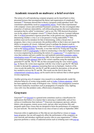 Academic research on malware: a brief overview
The notion of a self-reproducing computer program can be traced back to when
presented lectures that encompassed the theory and organization of complicated
automata.[22] Neumann showed that in theory a program could reproduce itself. This
constituted a plausibility result in computability theory. Fred Cohen experimented
with computer viruses and confirmed Neumann's postulate. He also investigated other
properties of malware (detectability, self-obfuscating programs that used rudimentary
encryption that he called "evolutionary", and so on). His 1988 doctoral dissertation
was on the subject of computer viruses.[23] Cohen's faculty advisor, Leonard Adleman
(the A in RSA) presented a rigorous proof that, in the general case, algorithmically
determining whether a virus is or is not present is Turing undecidable.[24] This
problem must not be mistaken for that of determining, within a broad class of
programs, that a virus is not present; this problem differs in that it does not require the
ability to recognize all viruses. Adleman's proof is perhaps the deepest result in
malware computability theory to date and it relies on Cantor's diagonal argument as
well as the halting problem. Ironically, it was later shown by Young and Yung that
Adleman's work in cryptography is ideal in constructing a virus that is highly resistant
to reverse-engineering by presenting the notion of a cryptovirus.[25] A cryptovirus is a
virus that contains and uses a public key and randomly generated symmetric cipher
initialization vector (IV) and session key (SK). In the cryptoviral extortion attack, the
virus hybrid encrypts plaintext data on the victim's machine using the randomly
generated IV and SK. The IV+SK are then encrypted using the virus writer's public
key. In theory the victim must negotiate with the virus writer to get the IV+SK back
in order to decrypt the ciphertext (assuming there are no backups). Analysis of the
virus reveals the public key, not the IV and SK needed for decryption, or the private
key needed to recover the IV and SK. This result was the first to show that
computational complexity theory can be used to devise malware that is robust against
reverse-engineering.

Another growing area of computer virus research is to mathematically model the
infection behavior of worms using models such as Lotka–Volterra equations, which
has been applied in the study of biological virus. Various virus propagation scenarios
have been studied by researchers such as propagation of computer virus, fighting
virus with virus like predator codes, effectiveness of patching etc.

Grayware
Grayware[28] (or Greynet) is a general term sometimes used as a classification for
applications that behave in a manner that is annoying or undesirable, and yet less
serious or troublesome than malware.[29] Grayware encompasses spyware, adware,
dialers, joke programs, remote access tools, and any other unwelcome files and
programs apart from viruses that are designed to harm the performance of computers
on your network. The term has been in use since at least as early as September 2004.[

Grayware refers to applications or files that are not classified as viruses or trojan
horse programs, but can still negatively affect the performance of the computers on
your network and introduce significant security risks to your organization.[31] Often
grayware performs a variety of undesired actions such as irritating users with pop-up
 