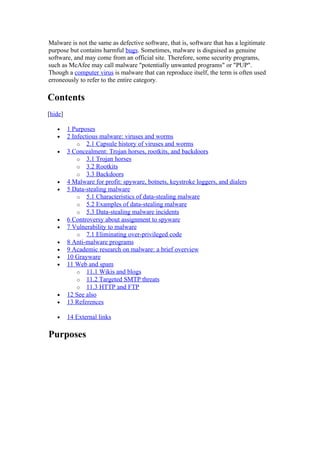 Malware is not the same as defective software, that is, software that has a legitimate
purpose but contains harmful bugs. Sometimes, malware is disguised as genuine
software, and may come from an official site. Therefore, some security programs,
such as McAfee may call malware "potentially unwanted programs" or "PUP".
Though a computer virus is malware that can reproduce itself, the term is often used
erroneously to refer to the entire category.

Contents
[hide]

   •     1 Purposes
   •     2 Infectious malware: viruses and worms
             o 2.1 Capsule history of viruses and worms
   •     3 Concealment: Trojan horses, rootkits, and backdoors
             o 3.1 Trojan horses
             o 3.2 Rootkits
             o 3.3 Backdoors
   •     4 Malware for profit: spyware, botnets, keystroke loggers, and dialers
   •     5 Data-stealing malware
             o 5.1 Characteristics of data-stealing malware
             o 5.2 Examples of data-stealing malware
             o 5.3 Data-stealing malware incidents
   •     6 Controversy about assignment to spyware
   •     7 Vulnerability to malware
             o 7.1 Eliminating over-privileged code
   •     8 Anti-malware programs
   •     9 Academic research on malware: a brief overview
   •     10 Grayware
   •     11 Web and spam
             o 11.1 Wikis and blogs
             o 11.2 Targeted SMTP threats
             o 11.3 HTTP and FTP
   •     12 See also
   •     13 References

   •     14 External links

Purposes
 