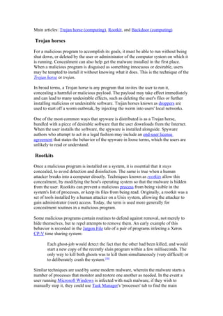 Main articles: Trojan horse (computing), Rootkit, and Backdoor (computing)

Trojan horses

For a malicious program to accomplish its goals, it must be able to run without being
shut down, or deleted by the user or administrator of the computer system on which it
is running. Concealment can also help get the malware installed in the first place.
When a malicious program is disguised as something innocuous or desirable, users
may be tempted to install it without knowing what it does. This is the technique of the
Trojan horse or trojan.

In broad terms, a Trojan horse is any program that invites the user to run it,
concealing a harmful or malicious payload. The payload may take effect immediately
and can lead to many undesirable effects, such as deleting the user's files or further
installing malicious or undesirable software. Trojan horses known as droppers are
used to start off a worm outbreak, by injecting the worm into users' local networks.

One of the most common ways that spyware is distributed is as a Trojan horse,
bundled with a piece of desirable software that the user downloads from the Internet.
When the user installs the software, the spyware is installed alongside. Spyware
authors who attempt to act in a legal fashion may include an end-user license
agreement that states the behavior of the spyware in loose terms, which the users are
unlikely to read or understand.

Rootkits

Once a malicious program is installed on a system, it is essential that it stays
concealed, to avoid detection and disinfection. The same is true when a human
attacker breaks into a computer directly. Techniques known as rootkits allow this
concealment, by modifying the host's operating system so that the malware is hidden
from the user. Rootkits can prevent a malicious process from being visible in the
system's list of processes, or keep its files from being read. Originally, a rootkit was a
set of tools installed by a human attacker on a Unix system, allowing the attacker to
gain administrator (root) access. Today, the term is used more generally for
concealment routines in a malicious program.

Some malicious programs contain routines to defend against removal, not merely to
hide themselves, but to repel attempts to remove them. An early example of this
behavior is recorded in the Jargon File tale of a pair of programs infesting a Xerox
CP-V time sharing system:

       Each ghost-job would detect the fact that the other had been killed, and would
       start a new copy of the recently slain program within a few milliseconds. The
       only way to kill both ghosts was to kill them simultaneously (very difficult) or
       to deliberately crash the system.[16]

Similar techniques are used by some modern malware, wherein the malware starts a
number of processes that monitor and restore one another as needed. In the event a
user running Microsoft Windows is infected with such malware, if they wish to
manually stop it, they could use Task Manager's 'processes' tab to find the main
 