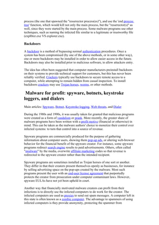 process (the one that spawned the "resurrector process(es)"), and use the 'end process
tree' function, which would kill not only the main process, but the "resurrector(s)" as
well, since they were started by the main process. Some malware programs use other
techniques, such as naming the infected file similar to a legitimate or trustworthy file
(expl0rer.exe VS explorer.exe).

Backdoors

A backdoor is a method of bypassing normal authentication procedures. Once a
system has been compromised (by one of the above methods, or in some other way),
one or more backdoors may be installed in order to allow easier access in the future.
Backdoors may also be installed prior to malicious software, to allow attackers entry.

The idea has often been suggested that computer manufacturers preinstall backdoors
on their systems to provide technical support for customers, but this has never been
reliably verified. Crackers typically use backdoors to secure remote access to a
computer, while attempting to remain hidden from casual inspection. To install
backdoors crackers may use Trojan horses, worms, or other methods.

 Malware for profit: spyware, botnets, keystroke
loggers, and dialers
Main articles: Spyware, Botnet, Keystroke logging, Web threats, and Dialer

During the 1980s and 1990s, it was usually taken for granted that malicious programs
were created as a form of vandalism or prank. More recently, the greater share of
malware programs have been written with a profit motive (financial or otherwise) in
mind. This can be taken as the malware authors' choice to monetize their control over
infected systems: to turn that control into a source of revenue.

Spyware programs are commercially produced for the purpose of gathering
information about computer users, showing them pop-up ads, or altering web-browser
behavior for the financial benefit of the spyware creator. For instance, some spyware
programs redirect search engine results to paid advertisements. Others, often called
"stealware" by the media, overwrite affiliate marketing codes so that revenue is
redirected to the spyware creator rather than the intended recipient.

Spyware programs are sometimes installed as Trojan horses of one sort or another.
They differ in that their creators present themselves openly as businesses, for instance
by selling advertising space on the pop-ups created by the malware. Most such
programs present the user with an end-user license agreement that purportedly
protects the creator from prosecution under computer contaminant laws. However,
spyware EULAs have not yet been upheld in court.

Another way that financially motivated malware creators can profit from their
infections is to directly use the infected computers to do work for the creator. The
infected computers are used as proxies to send out spam messages. A computer left in
this state is often known as a zombie computer. The advantage to spammers of using
infected computers is they provide anonymity, protecting the spammer from
 