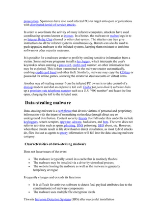 prosecution. Spammers have also used infected PCs to target anti-spam organizations
with distributed denial-of-service attacks.

In order to coordinate the activity of many infected computers, attackers have used
coordinating systems known as botnets. In a botnet, the malware or malbot logs in to
an Internet Relay Chat channel or other chat system. The attacker can then give
instructions to all the infected systems simultaneously. Botnets can also be used to
push upgraded malware to the infected systems, keeping them resistant to antivirus
software or other security measures.

It is possible for a malware creator to profit by stealing sensitive information from a
victim. Some malware programs install a key logger, which intercepts the user's
keystrokes when entering a password, credit card number, or other information that
may be exploited. This is then transmitted to the malware creator automatically,
enabling credit card fraud and other theft. Similarly, malware may copy the CD key or
password for online games, allowing the creator to steal accounts or virtual items.

Another way of stealing money from the infected PC owner is to take control of a
dial-up modem and dial an expensive toll call. Dialer (or porn dialer) software dials
up a premium-rate telephone number such as a U.S. "900 number" and leave the line
open, charging the toll to the infected user.

Data-stealing malware
Data-stealing malware is a web threat that divests victims of personal and proprietary
information with the intent of monetizing stolen data through direct use or
underground distribution. Content security threats that fall under this umbrella include
keyloggers, screen scrapers, spyware, adware, backdoors, and bots. The term does not
refer to activities such as spam, phishing, DNS poisoning, SEO abuse, etc. However,
when these threats result in file download or direct installation, as most hybrid attacks
do, files that act as agents to proxy information will fall into the data-stealing malware
category.

Characteristics of data-stealing malware

Does not leave traces of the event

   •   The malware is typically stored in a cache that is routinely flushed
   •   The malware may be installed via a drive-by-download process
   •   The website hosting the malware as well as the malware is generally
       temporary or rogue

Frequently changes and extends its functions

   •   It is difficult for antivirus software to detect final payload attributes due to the
       combination(s) of malware components
   •   The malware uses multiple file encryption levels

Thwarts Intrusion Detection Systems (IDS) after successful installation
 