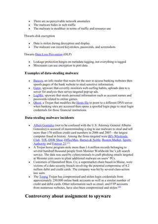 •   There are no perceivable network anomalies
   •   The malware hides in web traffic
   •   The malware is stealthier in terms of traffic and resource use

Thwarts disk encryption

   •   Data is stolen during decryption and display
   •   The malware can record keystrokes, passwords, and screenshots

Thwarts Data Loss Prevention (DLP)

   •   Leakage protection hinges on metadata tagging, not everything is tagged
   •   Miscreants can use encryption to port data

Examples of data-stealing malware

   •   Bancos, an info stealer that waits for the user to access banking websites then
       spoofs pages of the bank website to steal sensitive information.
   •   Gator, spyware that covertly monitors web-surfing habits, uploads data to a
       server for analysis then serves targeted pop-up ads.
   •   LegMir, spyware that steals personal information such as account names and
       passwords related to online games.
   •   Qhost, a Trojan that modifies the Hosts file to point to a different DNS server
       when banking sites are accessed then opens a spoofed login page to steal login
       credentials for those financial institutions.

Data-stealing malware incidents

   •   Albert Gonzalez (not to be confused with the U.S. Attorney General Alberto
       Gonzalez) is accused of masterminding a ring to use malware to steal and sell
       more than 170 million credit card numbers in 2006 and 2007—the largest
       computer fraud in history. Among the firms targeted were BJ's Wholesale
       Club, TJX, DSW Shoe, OfficeMax, Barnes & Noble, Boston Market, Sports
       Authority and Forever 21.[17]
   •   A Trojan horse program stole more than 1.6 million records belonging to
       several hundred thousand people from Monster Worldwide Inc’s job search
       service. The data was used by cybercriminals to craft phishing emails targeted
       at Monster.com users to plant additional malware on users’ PCs.
   •   Customers of Hannaford Bros. Co, a supermarket chain based in Maine, were
       victims of a data security breach involving the potential compromise of 4.2
       million debit and credit cards. The company was hit by several class-action
       law suits.
   •   The Torpig Trojan has compromised and stolen login credentials from
       approximately 250,000 online bank accounts as well as a similar number of
       credit and debit cards. Other information such as email, and FTP accounts
       from numerous websites, have also been compromised and stolen.[20]

Controversy about assignment to spyware
 