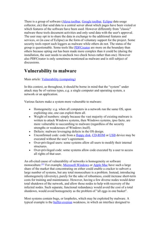 There is a group of software (Alexa toolbar, Google toolbar, Eclipse data usage
collector, etc) that send data to a central server about which pages have been visited or
which features of the software have been used. However differently from "classic"
malware these tools document activities and only send data with the user's approval.
The user may opt in to share the data in exchange to the additional features and
services, or (in case of Eclipse) as the form of voluntary support for the project. Some
security tools report such loggers as malware while others do not. The status of the
group is questionable. Some tools like PDFCreator are more on the boundary than
others because opting out has been made more complex than it could be (during the
installation, the user needs to uncheck two check boxes rather than one). However
also PDFCreator is only sometimes mentioned as malware and is still subject of
discussions.

Vulnerability to malware
Main article: Vulnerability (computing)

In this context, as throughout, it should be borne in mind that the “system” under
attack may be of various types, e.g. a single computer and operating system, a
network or an application.

Various factors make a system more vulnerable to malware:

   •   Homogeneity: e.g. when all computers in a network run the same OS, upon
       exploiting one, one can exploit them all.
   •   Weight of numbers: simply because the vast majority of existing malware is
       written to attack Windows systems, then Windows systems, ipso facto, are
       more vulnerable to succumbing to malware (regardless of the security
       strengths or weaknesses of Windows itself).
   •   Defects: malware leveraging defects in the OS design.
   •   Unconfirmed code: code from a floppy disk, CD-ROM or USB device may be
       executed without the user’s agreement.
   •   Over-privileged users: some systems allow all users to modify their internal
       structures.
   •   Over-privileged code: some systems allow code executed by a user to access
       all rights of that user.

An oft-cited cause of vulnerability of networks is homogeneity or software
monoculture.[21] For example, Microsoft Windows or Apple Mac have such a large
share of the market that concentrating on either could enable a cracker to subvert a
large number of systems, but any total monoculture is a problem. Instead, introducing
inhomogeneity (diversity), purely for the sake of robustness, could increase short-term
costs for training and maintenance. However, having a few diverse nodes would deter
total shutdown of the network, and allow those nodes to help with recovery of the
infected nodes. Such separate, functional redundancy would avoid the cost of a total
shutdown, would avoid homogeneity as the problem of "all eggs in one basket".

Most systems contain bugs, or loopholes, which may be exploited by malware. A
typical example is the buffer-overrun weakness, in which an interface designed to
 