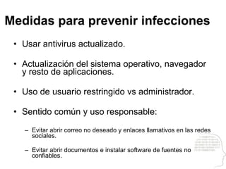 Medidas para prevenir infecciones Usar antivirus actualizado. Actualización del sistema operativo, navegador y resto de aplicaciones. Uso de usuario restringido vs administrador. Sentido común y uso responsable: Evitar abrir correo no deseado y enlaces llamativos en las redes sociales. Evitar abrir documentos e instalar software de fuentes no confiables. 