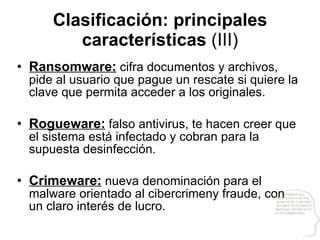Clasificación: principales características  (III) Ransomware:  cifra documentos y archivos, pide al usuario que pague un rescate si quiere la clave que permita acceder a los originales. Rogueware:  falso antivirus, te hacen creer que el sistema está infectado y cobran para la supuesta desinfección. Crimeware:  nueva denominación para el malware orientado al cibercrimeny fraude, con un claro interés de lucro. 