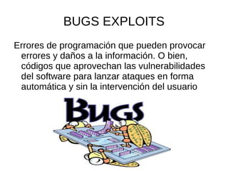 BUGS EXPLOITS Errores de programación que pueden provocar errores y daños a la información. O bien, códigos que aprovechan las vulnerabilidades del software para lanzar ataques en forma automática y sin la intervención del usuario 