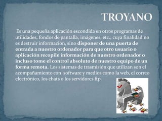 Es una pequeña aplicación escondida en otros programas de
utilidades, fondos de pantalla, imágenes, etc., cuya finalidad no
es destruir información, sino disponer de una puerta de
entrada a nuestro ordenador para que otro usuario o
aplicación recopile información de nuestro ordenador o
incluso tome el control absoluto de nuestro equipo de un
forma remota. Los sistemas de trasmisión que utilizan son el
acompañamiento con software y medios como la web, el correo
electrónico, los chats o los servidores ftp.
 