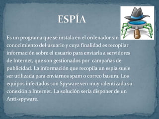 Es un programa que se instala en el ordenador sin
conocimiento del usuario y cuya finalidad es recopilar
información sobre el usuario para enviarla a servidores
de Internet, que son gestionados por campañas de
publicidad. La información que recopila un espía suele
ser utilizada para enviarnos spam o correo basura. Los
equipos infectados son Spyware ven muy ralentizada su
conexión a Internet. La solución sería disponer de un
Anti-spyware.
 